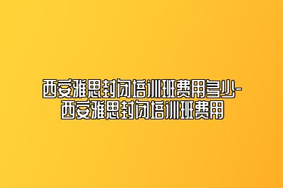 西安雅思封闭培训班费用多少-西安雅思封闭培训班费用