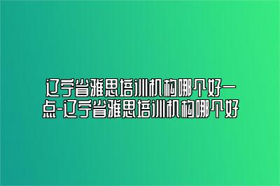 辽宁省雅思培训机构哪个好一点-辽宁省雅思培训机构哪个好