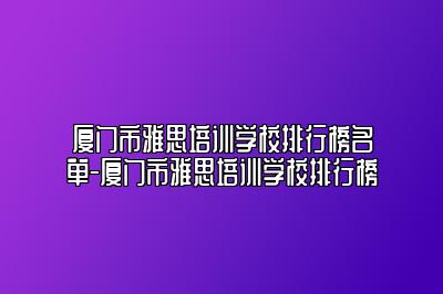 厦门市雅思培训学校排行榜名单-厦门市雅思培训学校排行榜