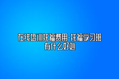 在线培训托福费用-托福学习班有什么好处