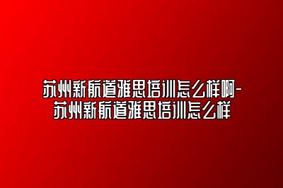 苏州新航道雅思培训怎么样啊-苏州新航道雅思培训怎么样