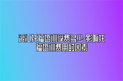 滨江托福培训学费多少-影响托福培训费用的因素