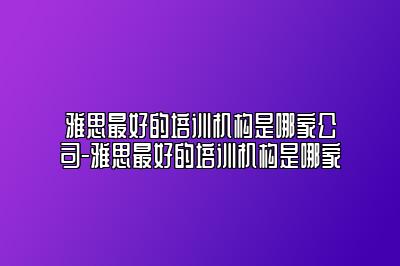 雅思最好的培训机构是哪家公司-雅思最好的培训机构是哪家