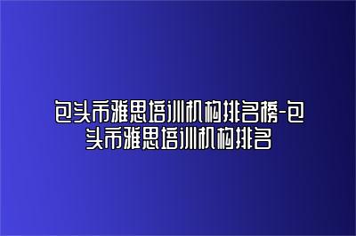 包头市雅思培训机构排名榜-包头市雅思培训机构排名