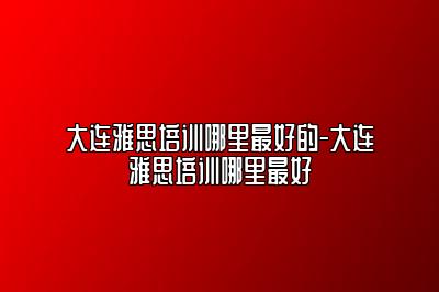大连雅思培训哪里最好的-大连雅思培训哪里最好