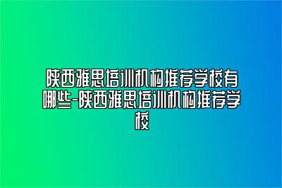 陕西雅思培训机构推荐学校有哪些-陕西雅思培训机构推荐学校