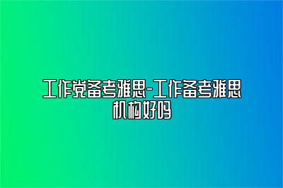 工作党备考雅思-工作备考雅思机构好吗