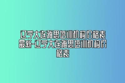 辽宁大连雅思培训机构价格表最新-辽宁大连雅思培训机构价格表