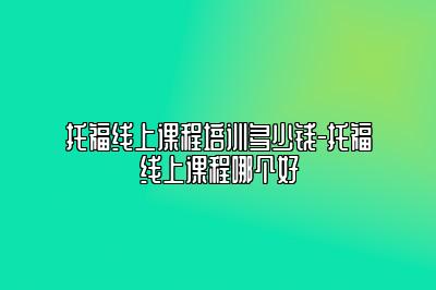 托福线上课程培训多少钱-托福线上课程哪个好