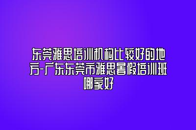 东莞雅思培训机构比较好的地方-广东东莞市雅思暑假培训班哪家好