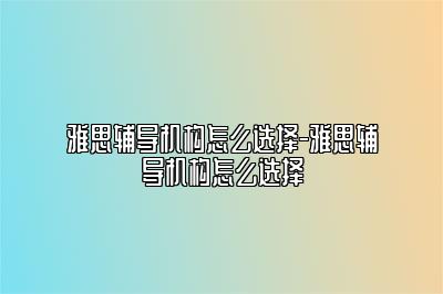 雅思辅导机构怎么选择-雅思辅导机构怎么选择