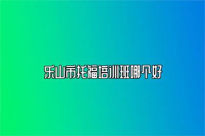 乐山市托福培训班哪个好