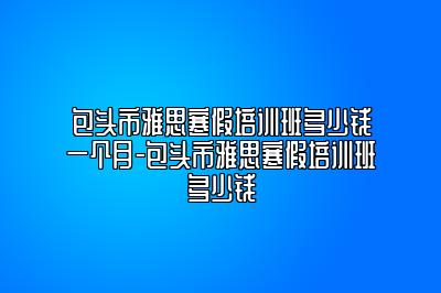 包头市雅思寒假培训班多少钱一个月-包头市雅思寒假培训班多少钱