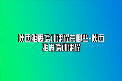陕西雅思培训课程有哪些-陕西雅思培训课程