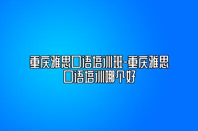 重庆雅思口语培训班-重庆雅思口语培训哪个好