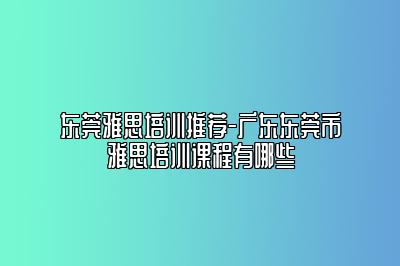 东莞雅思培训推荐-广东东莞市雅思培训课程有哪些