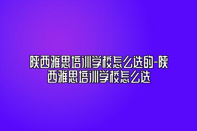 陕西雅思培训学校怎么选的-陕西雅思培训学校怎么选