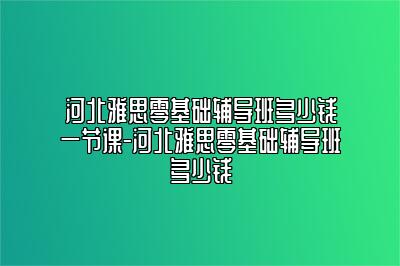 河北雅思零基础辅导班多少钱一节课-河北雅思零基础辅导班多少钱