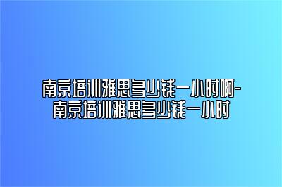 南京培训雅思多少钱一小时啊-南京培训雅思多少钱一小时