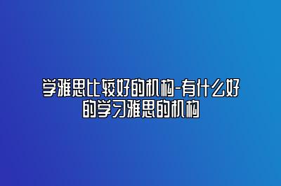 学雅思比较好的机构-有什么好的学习雅思的机构