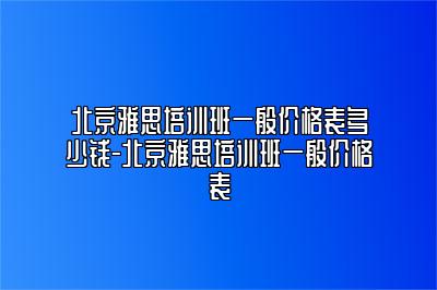 北京雅思培训班一般价格表多少钱-北京雅思培训班一般价格表