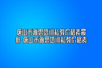 唐山市雅思培训私教价格表最新-唐山市雅思培训私教价格表