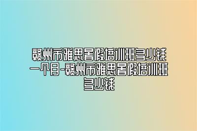赣州市雅思暑假培训班多少钱一个月-赣州市雅思暑假培训班多少钱