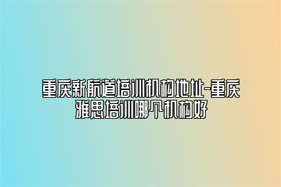 重庆新航道培训机构地址-重庆雅思培训哪个机构好