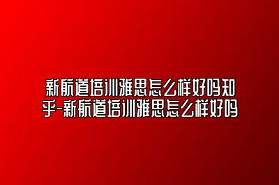 新航道培训雅思怎么样好吗知乎-新航道培训雅思怎么样好吗