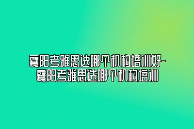 襄阳考雅思选哪个机构培训好-襄阳考雅思选哪个机构培训