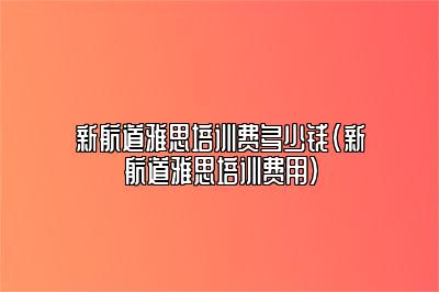 新航道雅思培训费多少钱(新航道雅思培训费用)