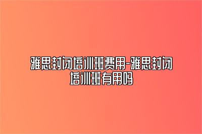 雅思封闭培训班费用-雅思封闭培训班有用吗