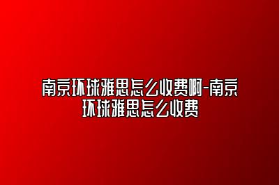 南京环球雅思怎么收费啊-南京环球雅思怎么收费