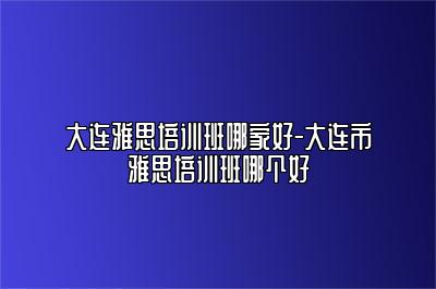 大连雅思培训班哪家好-大连市雅思培训班哪个好