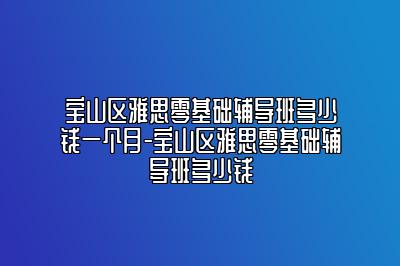 宝山区雅思零基础辅导班多少钱一个月-宝山区雅思零基础辅导班多少钱