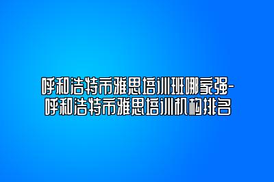 呼和浩特市雅思培训班哪家强-呼和浩特市雅思培训机构排名