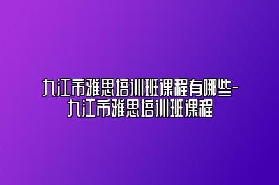 九江市雅思培训班课程有哪些-九江市雅思培训班课程