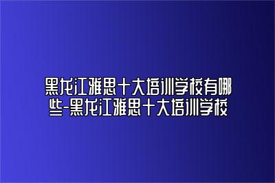 黑龙江雅思十大培训学校有哪些-黑龙江雅思十大培训学校