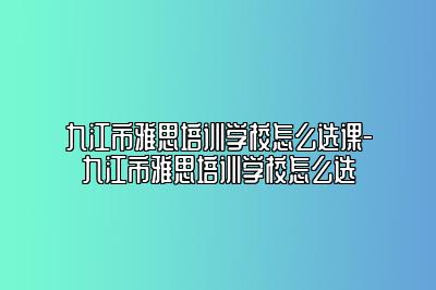 九江市雅思培训学校怎么选课-九江市雅思培训学校怎么选