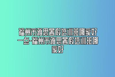福州市雅思暑假培训班哪家好一点-福州市雅思暑假培训班哪家好