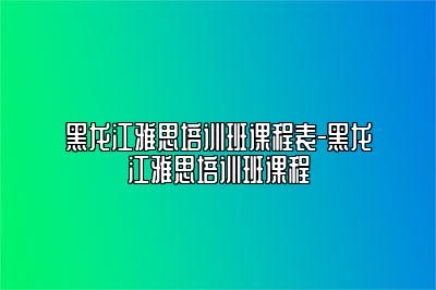 黑龙江雅思培训班课程表-黑龙江雅思培训班课程