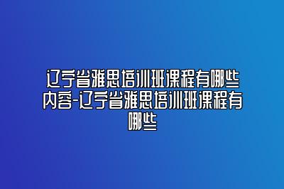 辽宁省雅思培训班课程有哪些内容-辽宁省雅思培训班课程有哪些