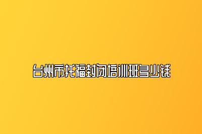 台州市托福封闭培训班多少钱