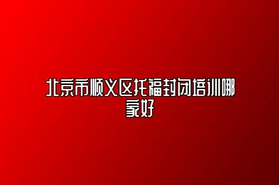 北京市顺义区托福封闭培训哪家好
