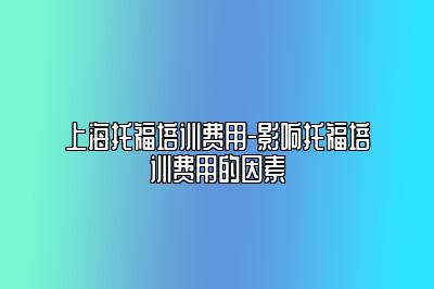 上海托福培训费用-影响托福培训费用的因素