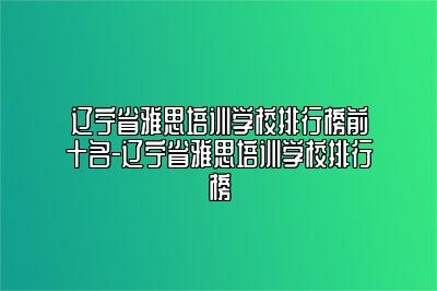 辽宁省雅思培训学校排行榜前十名-辽宁省雅思培训学校排行榜
