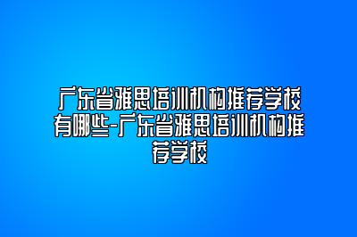 广东省雅思培训机构推荐学校有哪些-广东省雅思培训机构推荐学校