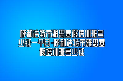 呼和浩特市雅思寒假培训班多少钱一个月-呼和浩特市雅思寒假培训班多少钱