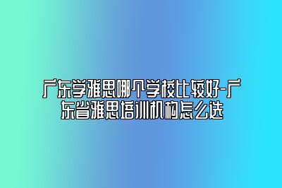 广东学雅思哪个学校比较好-广东省雅思培训机构怎么选