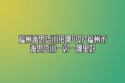福州雅思培训班哪个好-福州市雅思培训一对一哪里好